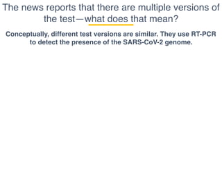 The news reports that there are multiple versions of
the test—what does that mean?
Conceptually, different test versions are similar. They use RT-PCR
to detect the presence of the SARS-CoV-2 genome.
 