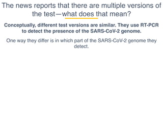 The news reports that there are multiple versions of
the test—what does that mean?
Conceptually, different test versions are similar. They use RT-PCR
to detect the presence of the SARS-CoV-2 genome.
One way they differ is in which part of the SARS-CoV-2 genome they
detect.
 