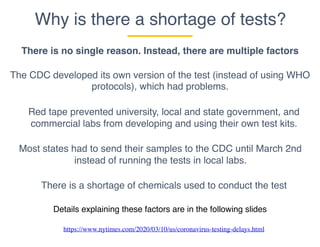 Why is there a shortage of tests?
There is no single reason. Instead, there are multiple factors
The CDC developed its own version of the test (instead of using WHO
protocols), which had problems.
Most states had to send their samples to the CDC until March 2nd
instead of running the tests in local labs.
There is a shortage of chemicals used to conduct the test
Red tape prevented university, local and state government, and
commercial labs from developing and using their own test kits.
Details explaining these factors are in the following slides
https://www.nytimes.com/2020/03/10/us/coronavirus-testing-delays.html
 