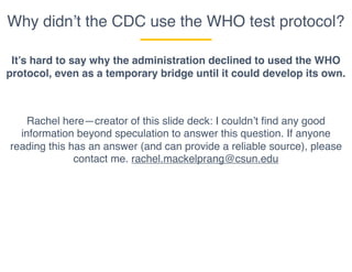 Why didn’t the CDC use the WHO test protocol?
It’s hard to say why the administration declined to used the WHO
protocol, even as a temporary bridge until it could develop its own.
Rachel here—creator of this slide deck: I couldn’t find any good
information beyond speculation to answer this question. If anyone
reading this has an answer (and can provide a reliable source), please
contact me. rachel.mackelprang@csun.edu
 