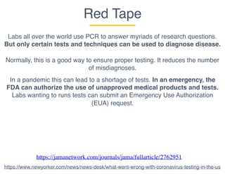 Red Tape
Labs all over the world use PCR to answer myriads of research questions.
But only certain tests and techniques can be used to diagnose disease.
Normally, this is a good way to ensure proper testing. It reduces the number
of misdiagnoses.
In a pandemic this can lead to a shortage of tests. In an emergency, the
FDA can authorize the use of unapproved medical products and tests.
Labs wanting to runs tests can submit an Emergency Use Authorization
(EUA) request.
https://jamanetwork.com/journals/jama/fullarticle/2762951
https://www.newyorker.com/news/news-desk/what-went-wrong-with-coronavirus-testing-in-the-us
 