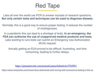 Red Tape
Labs all over the world use PCR to answer myriads of research questions.
But only certain tests and techniques can be used to diagnose disease.
Normally, this is a good way to ensure proper testing. It reduces the number
of misdiagnoses.
In a pandemic this can lead to a shortage of tests. In an emergency, the
FDA can authorize the use of unapproved medical products and tests.
Labs wanting to runs tests can submit an Emergency Use Authorization
(EUA) request.
Actually getting an EUA proved to be difficult, frustrating, and time
consuming, leading to further delays.
https://jamanetwork.com/journals/jama/fullarticle/2762951
https://www.newyorker.com/news/news-desk/what-went-wrong-with-coronavirus-testing-in-the-us
 