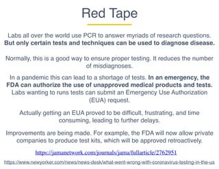 Red Tape
Labs all over the world use PCR to answer myriads of research questions.
But only certain tests and techniques can be used to diagnose disease.
Normally, this is a good way to ensure proper testing. It reduces the number
of misdiagnoses.
In a pandemic this can lead to a shortage of tests. In an emergency, the
FDA can authorize the use of unapproved medical products and tests.
Labs wanting to runs tests can submit an Emergency Use Authorization
(EUA) request.
Actually getting an EUA proved to be difficult, frustrating, and time
consuming, leading to further delays.
https://jamanetwork.com/journals/jama/fullarticle/2762951
https://www.newyorker.com/news/news-desk/what-went-wrong-with-coronavirus-testing-in-the-us
Improvements are being made. For example, the FDA will now allow private
companies to produce test kits, which will be approved retroactively.
 
