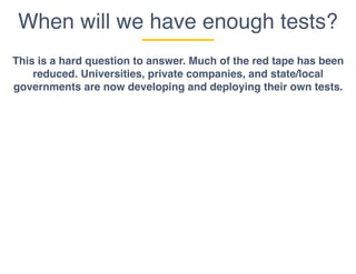 When will we have enough tests?
This is a hard question to answer. Much of the red tape has been
reduced. Universities, private companies, and state/local
governments are now developing and deploying their own tests.
 
