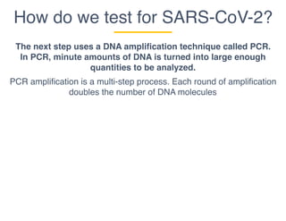 How do we test for SARS-CoV-2?
The next step uses a DNA amplification technique called PCR.
In PCR, minute amounts of DNA is turned into large enough
quantities to be analyzed.
PCR amplification is a multi-step process. Each round of amplification
doubles the number of DNA molecules
 