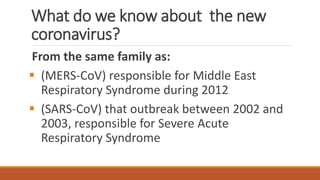 What do we know about the new
coronavirus?
From the same family as:
▪ (MERS-CoV) responsible for Middle East
Respiratory Syndrome during 2012
▪ (SARS-CoV) that outbreak between 2002 and
2003, responsible for Severe Acute
Respiratory Syndrome
 