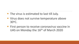 ▪ The virus is estimated to last till July.
▪ Virus does not survive temperature above
30oC.
▪ First person to receive coronavirus vaccine in
UAS on Monday the 16th of March 2020
 