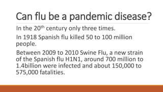 Can flu be a pandemic disease?
In the 20th century only three times.
In 1918 Spanish flu killed 50 to 100 million
people.
Between 2009 to 2010 Swine Flu, a new strain
of the Spanish flu H1N1, around 700 million to
1.4billion were infected and about 150,000 to
575,000 fatalities.
 