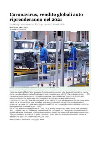 Coronavirus, vendite globali auto
riprenderanno nel 2021
Per Moody's si arriverà a +1,5%, dopo calo del 2,5% nel 2020
REDAZIONE ANSAROMA
26 FEBBRAIO 202015:50
Coronavirus, vendite globali auto riprenderanno nel 2021 © ANSA/Volkswagen Press
L'agenzia di rating Moody's ha analizzato l'impatto del coronavirus sulla filiera dell'automotive e stima
che la crescita nel settore a livello globale tornerà in positivo solo nel 2021, facendo segnare un +1,5%.
L'epidemia partita da Wuhan ha ridotto la domanda e - poiché la Cina è un importante hub per i
componenti auto - ha anche interrotto le catene di approvvigionamento nell'industria.
Le previsioni di Moody's sulle vendite globali di auto nel 2020, non solo per effetto del coronavirus ma
anche per le nuove norme sulle emissioni, indicano un calo del 2,5% nel 2020, in miglioramento
rispetto al calo del 4,6% che era stato registrato nel 2019, ma con peggioramento del declino ( -0,9%)
cento previsto in precedenza per il 2020.
Per la Cina, epicentro dell'epidemia di Covid 19, gli analisti stimano una diminuzione delle vendite di
auto, compresi i veicoli commerciali, diminuiranno del 2,9% nel 2020. Ciò significa un indebolimento
rispetto alle stime precedenti, che indicavano crescita dell'1% per il settore automobilistico cinese nel
2020. Le vendite di autoveicoli in quello che resta il primo mercato mondiale dovrebbero tornare a
crescere nel 2021, con un rimbalzo del 2,5% circa.
RIPRODUZIONE RISERVATA © Copyright ANSA
 