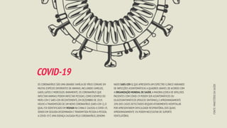 OS CORONAVÍRUS SÃO UMA GRANDE FAMÍLIA DE VÍRUS COMUNS EM
MUITAS ESPÉCIES DIFERENTES DE ANIMAIS,INCLUINDO CAMELOS,
GADO,GATOS E MORCEGOS.RARAMENTE,OS CORONAVÍRUS QUE
INFECTAM ANIMAIS PODEM INFECTAR PESSOAS,COMO EXEMPLO DO
MERS-COV E SARS-COV.RECENTEMENTE,EM DEZEMBRO DE 2019,
HOUVE A TRANSMISSÃO DE UM NOVO CORONAVÍRUS (SARS-COV-2),O
QUAL FOI IDENTIFICADO EM WUHAN NA CHINA E CAUSOU A COVID-19,
SENDO EM SEGUIDA DISSEMINADA E TRANSMITIDA PESSOA A PESSOA.
A COVID-19 É UMA DOENÇA CAUSADA PELO CORONAVÍRUS,DENOMI-
FONTE:
MINISTÉRIO
DA
SAÚDE
NADO SARS-COV-2,QUE APRESENTA UM ESPECTRO CLÍNICO VARIANDO
DE INFECÇÕES ASSINTOMÁTICAS A QUADROS GRAVES.DE ACORDO COM
A ORGANIZAÇÃO MUNDIAL DE SAÚDE,A MAIORIA (CERCA DE 80%) DOS
PACIENTES COM COVID-19 PODEM SER ASSINTOMÁTICOS OU
OLIGOSSINTOMÁTICOS (POUCOS SINTOMAS),E APROXIMADAMENTE
20% DOS CASOS DETECTADOS REQUER ATENDIMENTO HOSPITALAR
POR APRESENTAREM DIFICULDADE RESPIRATÓRIA,DOS QUAIS
APROXIMADAMENTE 5% PODEM NECESSITAR DE SUPORTE
VENTILATÓRIO.
COVID-19
 