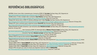 REFERÊNCIAS BIBLIOGRÁFICAS
-BEZERRA,Clarisse.Como é feito o tratamento para o Coronavírus (COVID-19).Tua Saúde.São Paulo: Março,2021.Disponível em:
https://www.tuasaude.com/tratamento-para-coronavirus-covid-19/.Acesso em: 18 março 2021.
-AGUIAR,Juliana.15 mitos e verdades sobre o coronavírus.Sanar Medicina.São Paulo: Maio,2020.Disponível em:
https://www.sanarmed.com/15-mitos-e-verdades-sobre-o-coronavirus-colunistas.Acesso em: 07 abril 2021.
-Redação UOL.Vacinas contra a COVID-19: entenda as diferenças entre 5 delas.Viva Bem.São Paulo: Fevereiro,2021.Disponível em:
https://www.uol.com.br/vivabem/noticias/redacao/2021/02/03/vacinas-contra-covid-19-entenda-a-diferenca-entre-elas.amp.htm.Acesso em: 30 março 2021.
-Redação UFJF.Como o coronavírus age no organismo humano.Portal UFJF.Belo Horizonte: Maio,2020.Disponível em:
https://www2.ufjf.br/noticias/2020/05/04/como-o-coronavirus-age-no-organismo-humano/.Acesso em: 18 março 2021.
-Redação Ministério da Saúde.Coronavírus: o que você precisa saber.Ministério da Saúde.São Paulo: Março,2021.Disponível em: https://coronavirus.saude.gov.br/.
Acesso em: 18 março 2021.
-______________________________ Novo Coronavírus (COVID-19): Informações Básicas.Biblioteca Virtual em Saúde.São Paulo: Março,2021.Disponível em:
http://bvsms.saude.gov.br/ultimas-noticias/3135-novo-coronavirus-covid-19-informacoes-basicas.Acesso em: 18 março 2021.
-______________________________Coronavírus: Fake News.Ministério da Saúde.São Paulo: Maio,2020.Disponível em:
https://antigo.saude.gov.br/component/tags/tag/novo-coronavirus-fake-news.Acesso em: 08 abril 2021.
-Redação FAPESP.Um guia do novo coronavírus.Portal FAPESP.São Paulo: Março,2021.Disponível em:
https://revistapesquisa.fapesp.br/um-guia-do-novo-coronavirus/.Acesso em: 22 março 2021.
-ZORZECCO,Ricardo.Uma doença assustadora.Revista FAPESP.São Paulo: Maio,2020.Disponível em: https://issuu.com/pesquisafapesp/docs/pesquisa_291.Acesso
em: 18 março 2021.
-Redação COREN.COVID-19.Portal COREN/SP.São Paulo: Março,2021.Disponível em: https://portal.coren-sp.gov.br/noticias/covid-19/.Acesso em: 18 março 2021.
-Redação DASA.Coronavírus.Portal DASA.São Paulo: Março,2021.Disponível em: https://dasa.com.br/blog-coronavirus.Acesso em: 18 março 2021.
-Redação H’COR.COVID-19.Portal H’COR.São Paulo: Março,2021.Disponível em: https://www.hcor.com.br/.Acesso em: 18 março 2021.
-Redação UFMG.Instruções para coleta de amostras para diagnóstico molecular COVID-19.NUPAD/UFMG.
ttps://www.nupad.medicina.ufmg.br/doencas-infecciosas/instrucoes-coleta-covid-19/.Acesso em: 11 abril 2021.
 