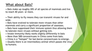 What about Bats?
• Bats make up roughly 20% of all species of mammals and live
to reach 40 years or more.
• Their ability to fly means they can transmit viruses far and
wide.
• Bats have evolved to tolerate more viruses than other
mammals and carry a significant proportion of zoonoses.
• Bats have suppressed their immune system thus allowing them
to tolerate more viruses without getting sick.
• Innate immunity likely works slightly differently in bats
• More than 500 coronaviruses in China come from bats.
• China is a “hotspot” for bat-borne coronaviruses to emerge.
• Usually there is an intermediary animal which passes the virus
to humans.
 