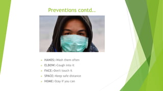 Preventions contd..
 HANDS:-Wash them often
 ELBOW:-Cough into it
 FACE:-Don't touch it
 SPACE:-Keep safe distance
 HOME:-Stay if you can
 