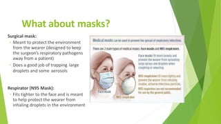 What about masks?
Surgical mask:
◦ Meant to protect the environment
from the wearer (designed to keep
the surgeon’s respiratory pathogens
away from a patient)
◦ Does a good job of trapping large
droplets and some aerosols
Respirator (N95 Mask):
◦ Fits tighter to the face and is meant
to help protect the wearer from
inhaling droplets in the environment
 