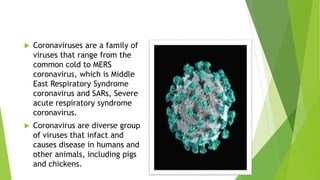  Coronaviruses are a family of
viruses that range from the
common cold to MERS
coronavirus, which is Middle
East Respiratory Syndrome
coronavirus and SARs, Severe
acute respiratory syndrome
coronavirus.
 Coronavirus are diverse group
of viruses that infact and
causes disease in humans and
other animals, including pigs
and chickens.
 