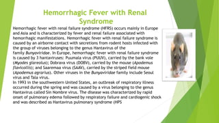 Hemorrhagic Fever with Renal
Syndrome
Hemorrhagic fever with renal failure syndrome (HFRS) occurs mainly in Europe
and Asia and is characterized by fever and renal failure associated with
hemorrhagic manifestations. Hemorrhagic fever with renal failure syndrome is
caused by an airborne contact with secretions from rodent hosts infected with
the group of viruses belonging to the genus Hantavirus of the
family Bunyaviridae. In Europe, hemorrhagic fever with renal failure syndrome
is caused by 3 hantaviruses: Puumala virus (PUUV), carried by the bank vole
(Myodes glareolus); Dobrava virus (DOBV), carried by the mouse (Apodemus
flavicollis); and Saaremaa virus (SAAV), carried by the striped field mouse
(Apodemus agrarius). Other viruses in the Bunyaviridae family include Seoul
virus and Tala virus.
In 1993 in the southwestern United States, an outbreak of respiratory illness
occurred during the spring and was caused by a virus belonging to the genus
Hantavirus called Sin Nombre virus. The disease was characterized by rapid
onset of pulmonary edema followed by respiratory failure and cardiogenic shock
and was described as Hantavirus pulmonary syndrome (HPS
 