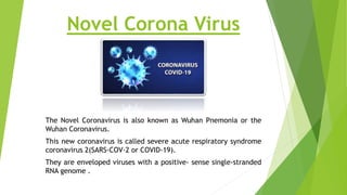 Novel Corona Virus
The Novel Coronavirus is also known as Wuhan Pnemonia or the
Wuhan Coronavirus.
This new coronavirus is called severe acute respiratory syndrome
coronavirus 2(SARS-COV-2 or COVID-19).
They are enveloped viruses with a positive- sense single-stranded
RNA genome .
 