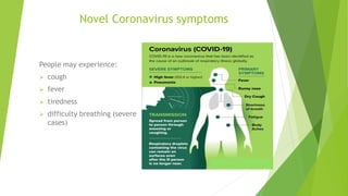 Novel Coronavirus symptoms
People may experience:
 cough
 fever
 tiredness
 difficulty breathing (severe
cases)
 