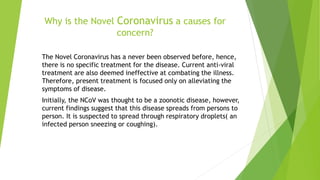 Why is the Novel Coronavirus a causes for
concern?
The Novel Coronavirus has a never been observed before, hence,
there is no specific treatment for the disease. Current anti-viral
treatment are also deemed ineffective at combating the illness.
Therefore, present treatment is focused only on alleviating the
symptoms of disease.
Initially, the NCoV was thought to be a zoonotic disease, however,
current findings suggest that this disease spreads from persons to
person. It is suspected to spread through respiratory droplets( an
infected person sneezing or coughing).
 
