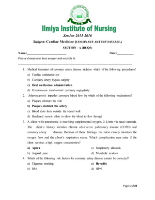 Page 1 of 22
Session 2015-2016
Subject: Cardiac Medicine (CORONARY ARTERY DISEASE.)
SECTION –A (BCQS)
Name:__________________________ Date:___________
Please choose one best answer and encircle it.
……………………………………………………………………………………………………………………………………………
1. Medical treatment of coronary artery disease includes which of the following procedures?
a) Cardiac catheterization
b) Coronary artery bypass surgery
c) Oral medication administration
d) Percutaneous transluminal coronary angioplasty
2. Atherosclerosis impedes coronary blood flow by which of the following mechanisms?
a) Plaques obstruct the vein
b) Plaques obstruct the artery
c) Blood clots form outside the vessel wall
d) Hardened vessels dilate to allow the blood to flow through
3. A client with pneumonia is receiving supplemental oxygen, 2 L/min via nasal cannula.
The client’s history includes chronic obstructive pulmonary disease (COPD) and
coronary artery disease. Because of these findings, the nurse closely monitors the
oxygen flow and the client’s respiratory status. Which complication may arise if the
client receives a high oxygen concentration?
a) Apnea
b) Anginal pain
c) Respiratory alkalosis
d) Metabolic acidosis
4. Which of the following risk factors for coronary artery disease cannot be corrected?
a) Cigarette smoking
b) DM
c) Heredity
d) HPN
 