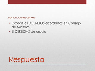 Dos funcciones del Rey

• Expedir los DECRETOS acordados en Consejo
de Ministros
• El DERECHO de gracia

Respuesta

 