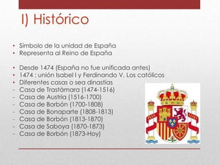I) Histórico
• Símbolo de la unidad de España
• Representa al Reino de España
•
•
•
-

Desde 1474 (España no fue unificada antes)
1474 : unión Isabel I y Ferdinando V, Los católicos
Diferentes casas o sea dinastías
Casa de Trastámara (1474-1516)
Casa de Austria (1516-1700)
Casa de Borbón (1700-1808)
Casa de Bonaparte (1808-1813)
Casa de Borbón (1813-1870)
Casa de Saboya (1870-1873)
Casa de Borbón (1873-Hoy)

 