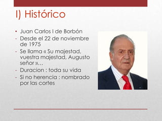 I) Histórico
• Juan Carlos I de Borbón
- Desde el 22 de noviembre
de 1975
- Se llama « Su majestad,
vuestra majestad, Augusto
señor »…
- Duracion : toda su vida
- Si no herencia : nombrado
por las cortes

 