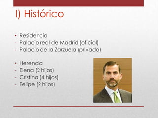 I) Histórico
• Residencia
- Palacio real de Madrid (oficial)
- Palacio de la Zarzuela (privado)
•
-

Herencia
Elena (2 hijos)
Cristina (4 hijos)
Felipe (2 hijos)

 