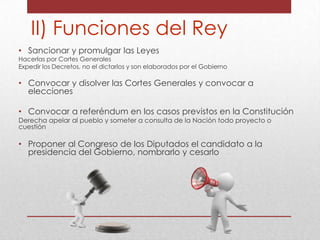 II) Funciones del Rey
• Sancionar y promulgar las Leyes

Hacerlas por Cortes Generales
Expedir los Decretos, no el dictarlos y son elaborados por el Gobierno

• Convocar y disolver las Cortes Generales y convocar a
elecciones
• Convocar a referéndum en los casos previstos en la Constitución
Derecha apelar al pueblo y someter a consulta de la Nación todo proyecto o
cuestión

• Proponer al Congreso de los Diputados el candidato a la
presidencia del Gobierno, nombrarlo y cesarlo

 