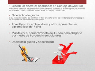 • Expedir los decretos acordados en Consejo de Ministros

Presidirlo a petición del presidente del Gobierno, cuando lo estime oportuno, conferir
los empleos civiles y militares y conceder honores y distinciones

• El derecho de gracia

El rey tiene el derecho de remitir en todo o en parte todas las condenas pronunciadas por
los Tribunales de Justicia en el orden penal

• Acreditar a los embajadores y otros representantes
diplomáticos del Reino
• Manifestar el consentimiento del Estado para obligarse
por medio de tratados internacionales
• Declarar la guerra y hacer la paz

 