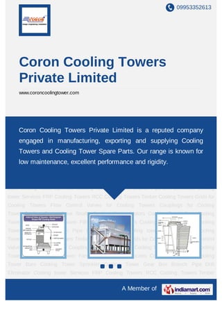 09953352613




    Coron Cooling Towers
    Private Limited
    www.coroncoolingtower.com




FRP Cooling Towers RCC Cooling Towers Timber Cooling Towers Grids for Cooling
Towers Flow Control Valves for Cooling Towers Couplings for Cooling Tower Cooling Tower
    Coron Cooling Towers Private Limited is a reputed company
Drive Shafts Cooling Tower Motors Cooling Tower Fans Cooling Tower Nozzles Cooling
    engaged in manufacturing, exporting and supplying Cooling
Tower Fills Cooling Tower Bars Cooling Tower Sprinkler Cooling Tower Gear Box Branch
    Towers and Cooling Tower Spare Parts. Our range is known for
Pipe Drift Eliminator Cooling tower Services FRP Cooling Towers RCC Cooling
    low maintenance, excellent performance and rigidity.
Towers Timber Cooling Towers Grids for Cooling Towers Flow Control Valves for Cooling
Towers Couplings for Cooling Tower Cooling Tower Drive Shafts Cooling Tower
Motors Cooling Tower Fans Cooling Tower Nozzles Cooling Tower Fills Cooling Tower
Bars Cooling Tower Sprinkler Cooling Tower Gear Box Branch Pipe Drift Eliminator Cooling
tower Services FRP Cooling Towers RCC Cooling Towers Timber Cooling Towers Grids for
Cooling Towers Flow Control Valves for Cooling Towers Couplings for Cooling
Tower Cooling Tower Drive Shafts Cooling Tower Motors Cooling Tower Fans Cooling
Tower Nozzles Cooling Tower Fills Cooling Tower Bars Cooling Tower Sprinkler Cooling
Tower Gear Box Branch Pipe Drift Eliminator Cooling tower Services FRP Cooling
Towers RCC Cooling Towers Timber Cooling Towers Grids for Cooling Towers Flow Control
Valves for Cooling Towers Couplings for Cooling Tower Cooling Tower Drive Shafts Cooling
Tower Motors Cooling Tower Fans Cooling Tower Nozzles Cooling Tower Fills Cooling
Tower Bars Cooling Tower Sprinkler Cooling Tower Gear Box Branch Pipe Drift
Eliminator Cooling tower Services FRP Cooling Towers RCC Cooling Towers Timber
Cooling   Towers   Grids   for   Cooling   Towers    Flow   Control   Valves   for   Cooling
                                                    A Member of
 