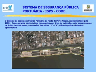 SISTEMA DE SEGURANÇA PÚBLICA 
PORTUÁRIA - ISPS - CODE 
O Sistema de Segurança Pública Portuária do Porto de Porto Alegre, regulamentado pelo ISPS – Code, abrange parte do Cais Navegantes com 1 km de extensão, onde operam navios de linhas internacionais, 8 armazéns das séries “D” e “E”, além de pátios e balanças operacionais  