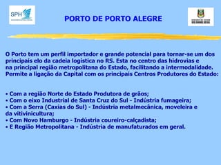 PORTO DE PORTO ALEGRE 
O Porto tem um perfil importador e grande potencial para tornar-se um dos principais elo da cadeia logística no RS. Esta no centro das hidrovias e na principal região metropolitana do Estado, facilitando a intermodalidade. Permite a ligação da Capital com os principais Centros Produtores do Estado: 
• Com a região Norte do Estado Produtora de grãos; 
• Com o eixo Industrial de Santa Cruz do Sul - Indústria fumageira; 
• Com a Serra (Caxias do Sul) - Indústria metalmecânica, moveleira e da vitivinicultura; 
• Com Novo Hamburgo - Indústria coureiro-calçadista; 
• E Região Metropolitana - Indústria de manufaturados em geral.  