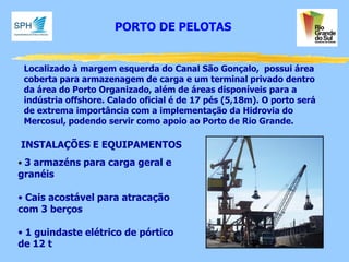 Localizado à margem esquerda do Canal São Gonçalo, possui área coberta para armazenagem de carga e um terminal privado dentro da área do Porto Organizado, além de áreas disponíveis para a indústria offshore. Calado oficial é de 17 pés (5,18m). O porto será de extrema importância com a implementação da Hidrovia do Mercosul, podendo servir como apoio ao Porto de Rio Grande. 
INSTALAÇÕES E EQUIPAMENTOS 
• 3 armazéns para carga geral e granéis 
• Cais acostável para atracação com 3 berços 
• 1 guindaste elétrico de pórtico de 12 t 
PORTO DE PELOTAS  