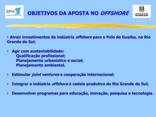 OBJETIVOS DA APOSTA NO OFFSHORE 
•Atrair investimentos da indústria offshore para o Polo de Guaíba, no Rio Grande do Sul; 
•Agir com sustentabilidade: Qualificação profissional; Planejamento urbanístico e social; Planejamento ambiental. 
•Estimular joint ventures e cooperação internacional; 
•Integrar a indústria offshore à cadeia produtiva do Rio Grande do Sul; 
•Desenvolver programas para educação, inovação, pesquisa e tecnologia.  