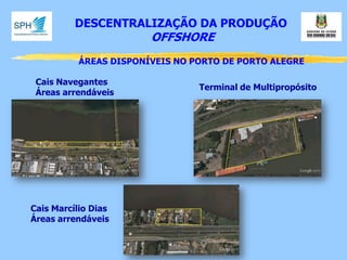 DESCENTRALIZAÇÃO DA PRODUÇÃO 
OFFSHORE 
ÁREAS DISPONÍVEIS NO PORTO DE PORTO ALEGRE 
Terminal de Multipropósito 
Cais Navegantes 
Áreas arrendáveis 
Cais Marcílio Dias Áreas arrendáveis  
