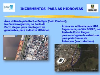 INCREMENTOS PARA AS HIDROVIAS 
Área utilizada pela Koch e Palfiger (Join Venture), No Cais Navegantes, no Porto de Porto alegre, para montagem de guindastes, para indústria Offshore. 
Área a ser utilizada pela MBS 
Engenharia, na Vila DEPRC, no 
Porto de Porto Alegre, 
para montagem de estruturas 
para plataformas da 
Petrobrás (em tratativas).  