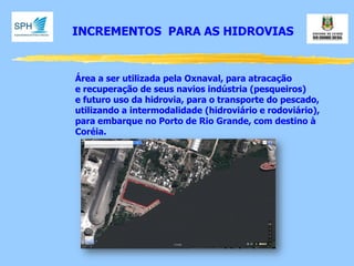 INCREMENTOS PARA AS HIDROVIAS 
Área a ser utilizada pela Oxnaval, para atracação 
e recuperação de seus navios indústria (pesqueiros) 
e futuro uso da hidrovia, para o transporte do pescado, 
utilizando a intermodalidade (hidroviário e rodoviário), 
para embarque no Porto de Rio Grande, com destino à 
Coréia.  