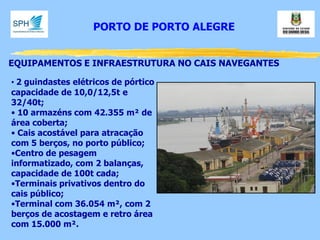 EQUIPAMENTOS E INFRAESTRUTURA NO CAIS NAVEGANTES 
• 2 guindastes elétricos de pórtico capacidade de 10,0/12,5t e 32/40t; 
• 10 armazéns com 42.355 m² de área coberta; 
• Cais acostável para atracação com 5 berços, no porto público; 
•Centro de pesagem informatizado, com 2 balanças, capacidade de 100t cada; 
•Terminais privativos dentro do cais público; 
•Terminal com 36.054 m², com 2 berços de acostagem e retro área com 15.000 m². 
PORTO DE PORTO ALEGRE  