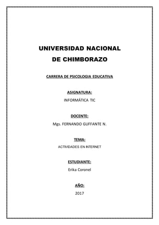 UNIVERSIDAD NACIONAL
DE CHIMBORAZO
CARRERA DE PSICOLOGIA EDUCATIVA
ASIGNATURA:
INFORMÁTICA TIC
DOCENTE:
Mgs. FERNANDO GUFFANTE N.
TEMA:
ACTIVIDADES EN INTERNET
ESTUDIANTE:
Erika Coronel
AÑO:
2017
 