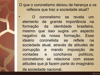 O que o coronelismo deixou de herança e os 
reflexos que traz a sociedade atual? 
• O coronelismo se revela um 
elemento de grande importância na 
formação da identidade brasileira, 
mesmo que isso sugira um aspecto 
negativo da nossa formação. Esse 
ideário coronelista se reflete na 
sociedade atual, através de atitudes de 
corrupção e mando imposição de 
vontades e conchavos políticos, 
coronelismo se relaciona com essas 
atitudes que já fazem parte do imaginário 
da sociedade nacional. 
 