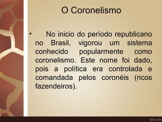 O Coronelismo 
• No inicio do período republicano 
no Brasil, vigorou um sistema 
conhecido popularmente como 
coronelismo. Este nome foi dado, 
pois a política era controlada e 
comandada pelos coronéis (ricos 
fazendeiros). 
 