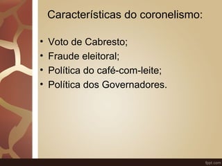Características do coronelismo: 
• Voto de Cabresto; 
• Fraude eleitoral; 
• Política do café-com-leite; 
• Política dos Governadores. 
 