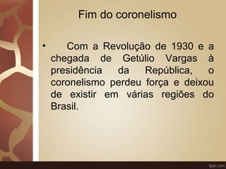 Fim do coronelismo 
• Com a Revolução de 1930 e a 
chegada de Getúlio Vargas à 
presidência da República, o 
coronelismo perdeu força e deixou 
de existir em várias regiões do 
Brasil. 
 