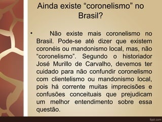 Ainda existe “coronelismo” no 
Brasil? 
• Não existe mais coronelismo no 
Brasil. Pode-se até dizer que existem 
coronéis ou mandonismo local, mas, não 
“coronelismo”. Segundo o historiador 
José Murillo de Carvalho, devemos ter 
cuidado para não confundir coronelismo 
com clientelismo ou mandonismo local, 
pois há corrente muitas imprecisões e 
confusões conceituais que prejudicam 
um melhor entendimento sobre essa 
questão. 
 