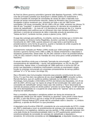 9
Ao final do último governo autoritário (general João Baptista Figueiredo, 1979-1985),
uma das principais questões que alcançaram o debate público foi exatamente o
número inusitado de outorgas de concessões de canais de rádio e televisão num
período de tempo extremamente reduzido. Dados do Ministério das Comunicações
divulgados à época revelavam que, enquanto em todo o ano de 1982 foram
outorgadas 134 novas concessões, 80 em 1983 e 99 em 1984, somente nos últimos 74
dias de seu “mandato”, o general Figueiredo assinou 91 decretos de concessões de
canais de radiodifusão – ou mais de 1,22 decretos de outorga por dia. E a maioria
dos beneficiados eram políticos que se utilizavam dos mais variados artifícios e
obtinham o controle de emissoras de rádio e televisão através de parentes e/ou
“testas-de-ferro”, burlando normas, prazos e planos (Lima, 1987).
O auge das outorgas para políticos, no entanto, ocorreu ao tempo que o ministro das
Comunicações era Antonio Carlos Magalhães, durante o período do Congresso
Constituinte de 1987-1988, quando estavam em jogo tanto a permanência do
presidencialismo como forma de governo, quanto o mandato do então ocupante do
cargo de presidente da República, José Sarney.
Levantamento realizado por Motter (1994) revela que 1028 outorgas foram assinadas
durante o governo Sarney entre 1985 e 1988, 91 dessas diretamente a deputados e
senadores constituintes. Desse total, 92,3% (84) votaram a favor do presidencialismo
e 90,1% (82) votaram a favor do mandato de cinco anos para o então presidente da
República.
O estudo identificou ainda que a chamada “bancada da comunicação” – composta por
concessionários de radiodifusão – reunia 146 parlamentares, ou 26,1% dos 559
constituintes. Apesar disso, a Constituição de 1988 reafirmou a norma do CBT ao
proibir que deputados e senadores mantivessem contrato ou exercessem cargos,
função ou emprego remunerado em empresas concessionárias de serviço público
(alíneas “a” e “b” do inciso I do Artigo 54).
Mas o Ministério das Comunicações interpreta esse preceito constitucional de outra
forma. É o que fica claro nas palavras de seu atual [maio de 2007] consultor jurídico,
Marcelo Bechara, que em audiência pública realizada na Comissão de Ciência e
Tecnologia, Comunicação e Informática (CCTCI) da Câmara dos Deputados, em 25 de
abril de 2007, afirmou que “as regras do artigo 54 da Constituição não valem para as
concessões de radiodifusão” porque nesse caso não existiria o “favor decorrente de
contrato de pessoa jurídica de direito público” previsto na Carta Magna. O CBT também
não seria desrespeitado se o ocupante de cargo eletivo for “apenas” dono ou cotista de
empresa de radiodifusão.
Para o ministério, deputados e senadores podem ser donos de emissoras de
radiodifusão (desde que não sejam “diretores ou gerentes” como prevê o texto literal
do CBT), e isso não feriria o que diz o artigo 54 da Constituição. Curiosamente o
Supremo Tribunal Federal (STF) ainda não foi consultado sobre o assunto – e, embora
polêmica, a opinião do MiniCom é a que prevalece.
A deputada Luíza Erundina (PSB-SP), presidente de uma subcomissão da CCTCI, criada
em 2007 e destinada a rever os procedimentos de outorga e de renovação de outorga
no Executivo e no Legislativo, declarou que seu partido, o PSB, pretende ingressar com
uma Ação Direta de Inconstitucionalidade (Adin) no STF questionando justamente a
constitucionalidade da concessão de outorgas de radiodifusão a deputados e
senadores. Em entrevista concedida ao site Comunique-se, a deputada ressaltou que a
 
