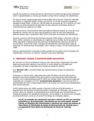 10
opinião do Supremo é essencial para se dirimirem as muitas dúvidas ainda existentes
sobre a aplicabilidade ou não do que dispõe o artigo 54 às outorgas de radiodifusão.
Os casos a serem questionados pela eventual Adin são inúmeros. Pesquisa realizada
por Santos e Capparelli (2005) revelou que 39,6% ou 40 das emissoras geradoras
afiliadas à Rede Globo; 33,6% ou 128 de todas as emissoras de TV e 18,03% ou 1765
de todas as retransmissoras de televisão do país estavam controladas direta ou
indiretamente por políticos em 2005.
Da mesma forma, levantamento feito pela Agência Repórter Social, ao início da nova
legislatura, revelou que um terço dos senadores e mais de 10% dos deputados
federais eleitos para o quadriênio 2007-2010 controlam concessões de radiodifusão.
Durante o governo de Fernando Henrique Cardoso (1995-2002), o Decreto 1720, de
28/11/1995, estendeu à radiodifusão as exigências da Lei 8.666, de 21 de junho de
1993, alterando o Regulamento dos Serviços de Radiodifusão (Decreto 52.795 de
31/10/1963). A partir de então, outorgas de radiodifusão comercial pela União só
poderiam ser feitas através de licitação, como manda o artigo 175 da Constituição de
1988.
Estava, aparentemente, resolvida a velha questão do uso político das concessões de
radiodifusão. O tempo, no entanto, revelaria uma outra realidade.
C. “BRECHAS” LEGAIS: A RADIODIFUSÃO EDUCATIVA
Ao contrário do que se acreditava à época, pelo menos duas importantes “brechas”
legais permaneceram abertas e permitiram a continuidade da utilização das
concessões de rádio e televisão como moeda de barganha política.
C.1 “Brecha” UM: a transformação das retransmissoras mistas em geradoras
educativas
A Portaria nº 236 de 1991, elaborada pelo então Ministério da Infra-Estrutura (o
Ministério das Comunicações havia sido extinto e suas atribuições absorvidas pelo
Minfra), criou a Retransmissora de TV (RTV) em Caráter Misto. Esse serviço podia ser
explorado por entidades com fins “exclusivamente educativos” e permitia às RTVs a
possibilidade de inserir programação própria, de acordo com percentuais estabelecidos
pela mesma Portaria.
A RTV mista existiu até 1998, quando o Decreto 2.593 de 15/5/98 instituiu o
Regulamento dos Serviços de Retransmissão e Repetição de Televisão, que extinguiu o
serviço. Abriu-se, todavia, a possibilidade da transformação das retransmissoras
mistas já existentes em geradoras educativas, sem licitação e de acordo com avaliação
do próprio MiniCom, como se vê no § 2º do Artigo 39, transcrito abaixo:
Art 39. As entidades que atualmente executam o Serviço de RTV com inserções
publicitárias ou de programação, interessadas em sua continuidade, deverão
solicitar ao Ministério das Comunicações a referência dos canais que utilizam do
Plano Básico de Distribuição de Canais de Retransmissão de Televisão para o
correspondente Plano Básico de Distribuição de Canais de Televisão.
(...)
 