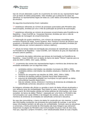 25
tipo de vínculo detectado a partir do cruzamento do nome do seu representante legal
com as bases de dados pesquisadas. Vale ressaltar que a pesquisa foi capaz de
identificar os representantes legais de todas as 2.205 rádios comunitárias integrantes
da amostra.
Os seguintes levantamentos foram realizados:
** estatísticas referentes ao número de processos autorizados pelo Ministério das
Comunicações, divididos por ano e mês de publicação da portaria de autorização;
** estatísticas referentes ao número de processos encaminhados pela Presidência da
República – Casa Civil/SRI ao Congresso Nacional, divididos por ano e mês de
publicação da mensagem de encaminhamento;
** elaboração de quadro estatístico, com número de outorgas concedidas pelos
ministros Pimenta da Veiga, Juarez Quadros, Miro Teixeira e Eunício de Oliveira (que
ocuparam o Ministério das Comunicações durante o período estudado) divididas por
Estado (cálculos por número absoluto e número relativo);
** cálculo do tempo médio de tramitação dos processos de radiodifusão comunitária
na Presidência da República – Casa Civil/SRI, com indicativo do grau de dispersão da
amostra (desvio padrão);
** cruzamento dos dados referentes aos tempos de tramitação na Presidência da
República – Casa Civil/SRI com os dados do banco de dados “Pleitos” (apenas para os
anos de 2003 e 2004). (Ver Lopes, 2005b);
** cruzamento dos nomes dos representantes legais e membros das diretorias das
entidades analisadas com as seguintes listas:
• candidatos eleitos e derrotados nas eleições municipais de 2000 e 2004;
• candidatos eleitos e derrotados nas eleições estaduais e federais de 1998, 2002
e 2006;
• doadores de campanha nas eleições de 2000, 2002, 2004 e 2006;
• membros de partidos políticos (quando havia listas disponíveis);
• arquivos de publicações editadas nos municípios na qual operam as rádios
comunitárias (quando disponíveis);
• lista de cotistas, sócios, diretores e membros de diretorias de entidades de
radiodifusão comercial, educativa e comunitária.
As listagens utilizadas são oficiais ou geradas a partir de dados oficiais atualizados e
com altíssimo grau de confiabilidade. Para todos os casos, os levantamentos foram
feitos a partir de informações obtidas de fontes públicas de informações, com duas
exceções: do banco de dados “Pleitos”, repassado por uma fonte no Ministério das
Comunicações (ver Lopes 2005b) e da listagem de cotistas, sócios, diretores e
membros de diretorias de entidades de radiodifusão comercial e educativa.
No caso das comunitárias, o banco de dados foi construído por nós mesmos, a partir
das informações constantes nos processos de autorização de outorga, o que torna
essas informações também de alto grau de confiabilidade. Contudo, para as educativas
e comerciais, a fonte primordial de informações são duas listagens que estiveram
disponíveis na página do Ministério das Comunicações há pouco mais de dois anos,
mas que, segundo o próprio ministério, eram desatualizadas desde as suas criações.
 