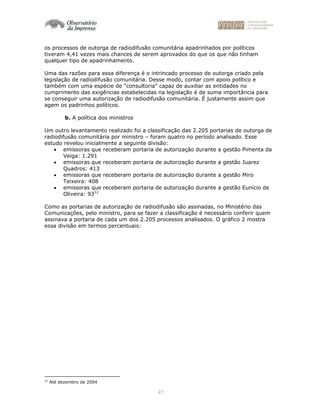 27
os processos de outorga de radiodifusão comunitária apadrinhados por políticos
tiveram 4,41 vezes mais chances de serem aprovados do que os que não tinham
qualquer tipo de apadrinhamento.
Uma das razões para essa diferença é o intrincado processo de outorga criado pela
legislação de radiodifusão comunitária. Desse modo, contar com apoio político e
também com uma espécie de “consultoria” capaz de auxiliar as entidades no
cumprimento das exigências estabelecidas na legislação é de suma importância para
se conseguir uma autorização de radiodifusão comunitária. É justamente assim que
agem os padrinhos políticos.
b. A política dos ministros
Um outro levantamento realizado foi a classificação das 2.205 portarias de outorga de
radiodifusão comunitária por ministro – foram quatro no período analisado. Esse
estudo revelou inicialmente a seguinte divisão:
• emissoras que receberam portaria de autorização durante a gestão Pimenta da
Veiga: 1.291
• emissoras que receberam portaria de autorização durante a gestão Juarez
Quadros: 413
• emissoras que receberam portaria de autorização durante a gestão Miro
Teixeira: 408
• emissoras que receberam portaria de autorização durante a gestão Eunício de
Oliveira: 9312
Como as portarias de autorização de radiodifusão são assinadas, no Ministério das
Comunicações, pelo ministro, para se fazer a classificação é necessário conferir quem
assinava a portaria de cada um dos 2.205 processos analisados. O gráfico 2 mostra
essa divisão em termos percentuais:
12
Até dezembro de 2004
 