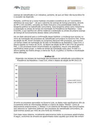 38
outorga de radiodifusão é um indicativo, portanto, de que um fator não-burocrático foi
o causador da dispersão.
Portanto, confirma-se a nossa hipótese vinculada à existência de um “coronelismo
eletrônico de novo tipo” – de que o advento da outorga de licença provisória, através
da MP 2.143-33/2001, concedeu ao Poder Executivo uma possibilidade inédita de
barganha política na radiodifusão comunitária. Essa barganha utiliza como mecanismo
a aceleração ou atraso do tempo de tramitação na Presidência da República – Casa
Civil/SRI, o que significa em última instância a aceleração ou atraso da própria outorga
de licença de funcionamento dessas rádios comunitárias.
Há um dado adicional para a confirmação dessa hipótese: a mudança que ocorreu no
ritmo de tramitação dos processos de radiodifusão comunitária no Governo FHC. Antes
da edição da MP, foram enviados ao Congresso Nacional 499 processos, que tiveram
um tempo médio de tramitação de 50 dias na Presidência da República / Casa Civil, e
desvio-padrão na mostra de 24,91. Já depois da edição da MP e até o fim do governo
FHC, 1.152 processos foram encaminhados ao Legislativo. Houve uma alteração
significativa nesse grupo: a média do tempo de tramitação subiu para 74 dias e o
desvio-padrão da mostra atingiu a marca de 76,35. O gráfico 12 facilita a visualização
dessa alteração.
Gráfico 12
Dispersão nos tempos de tramitação dos processos de radiodifusão comunitária na
Presidência da República / Casa Civil, antes e depois da edição da MP 2413-33.
0
100
200
300
400
500
600
700
800
Antes da MP 2143-33
Depois da MP 2143-33
Já entre os processos aprovados no Governo Lula, os dados mais significativos vêm do
cruzamento entre as informações obtidas e o banco de dados “Pleitos”. Como já
descrevemos anteriormente, o “Pleitos” é um sistema do Ministério das Comunicações
que relaciona os “padrinhos políticos” dos processos de radiodifusão comunitária, ao
qual tivemos acesso por meio de uma fonte do ministério.
Com base nesse sistema, inicialmente selecionamos todos os processos apadrinhados.
A seguir, excluímos da amostra de apadrinhados todos aqueles que ainda não tinham
 